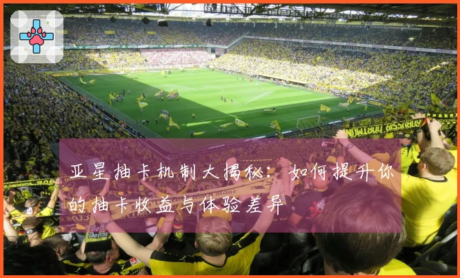 亚星抽卡机制大揭秘：如何提升你的抽卡收益与体验差异