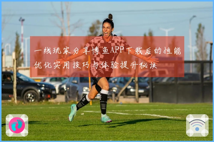 一线玩家分享博鱼APP下载后的性能优化实用技巧与体验提升秘诀
