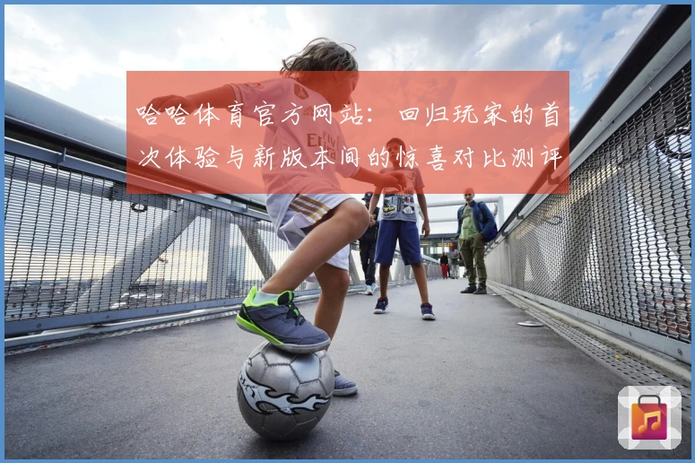 哈哈体育官方网站：回归玩家的首次体验与新版本间的惊喜对比测评