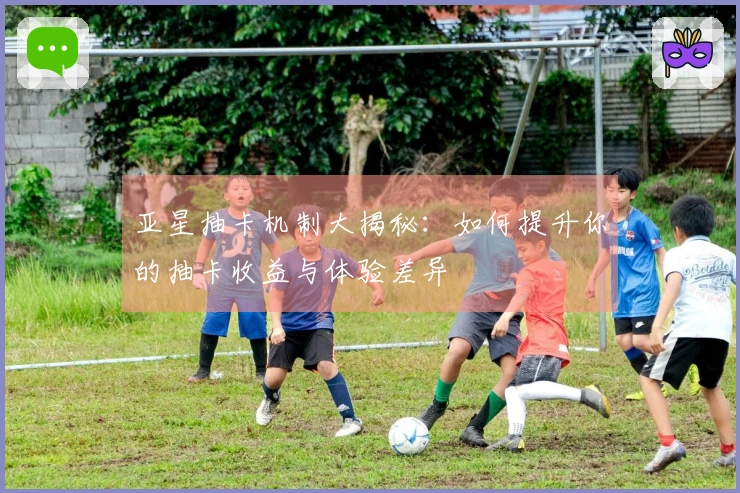 亚星抽卡机制大揭秘：如何提升你的抽卡收益与体验差异