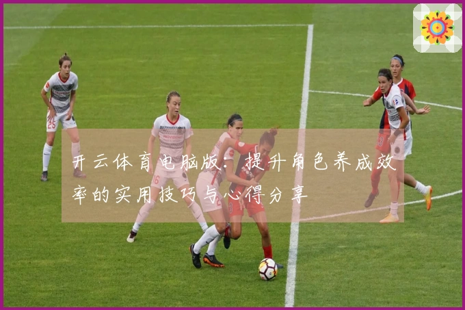 开云体育电脑版：提升角色养成效率的实用技巧与心得分享