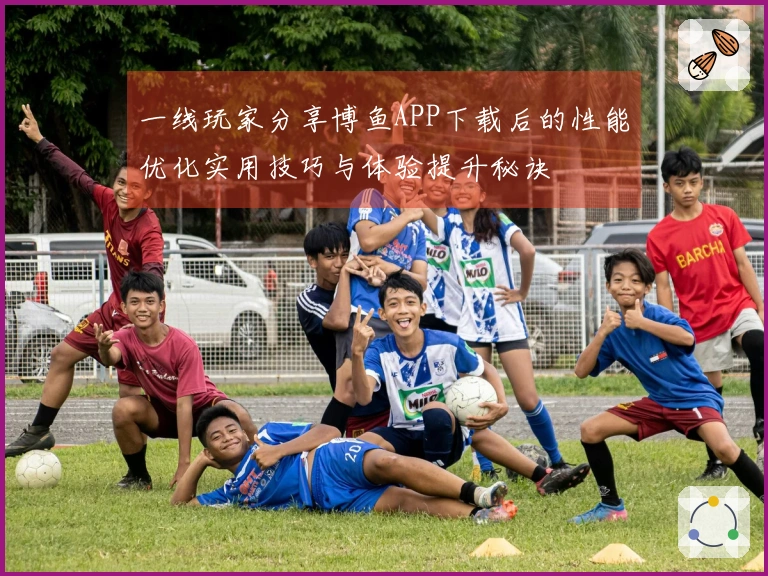 一线玩家分享博鱼APP下载后的性能优化实用技巧与体验提升秘诀