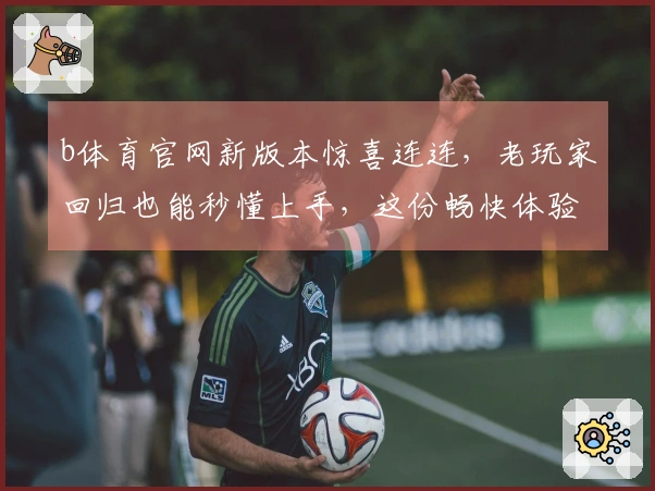 b体育官网新版本惊喜连连，老玩家回归也能秒懂上手，这份畅快体验你必须知道！